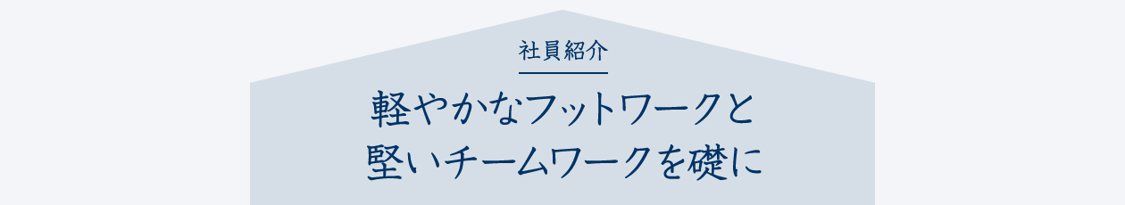 社員紹介 軽やかなフットワークと堅いチームワークを礎に